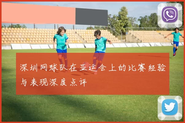 深圳网球队在亚运会上的比赛经验与表现深度点评